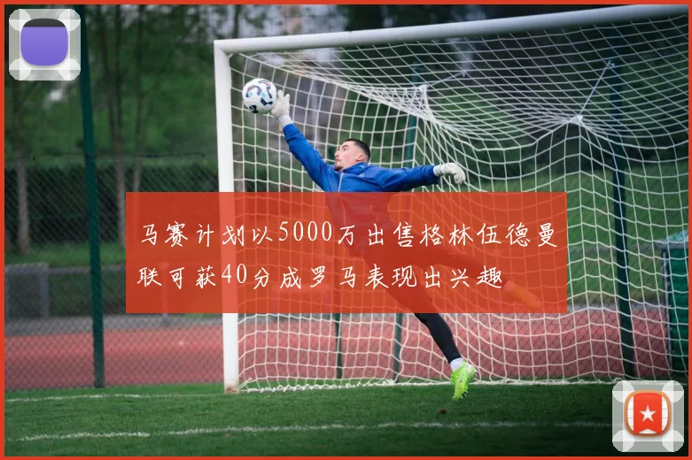 马赛计划以5000万出售格林伍德曼联可获40分成罗马表现出兴趣