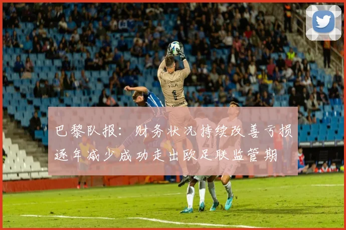 巴黎队报：财务状况持续改善亏损逐年减少成功走出欧足联监管期