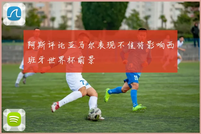 阿斯评论亚马尔表现不佳将影响西班牙世界杯前景