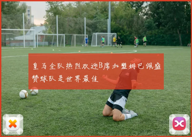 皇马全队热烈欢迎B席加盟姆巴佩盛赞球队是世界最佳