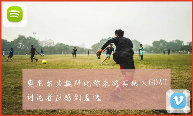 奥尼尔力挺科比称未将其纳入GOAT讨论者应感到羞愧