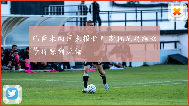 巴萨未向国米报价巴斯托尼对转会等待感到厌倦