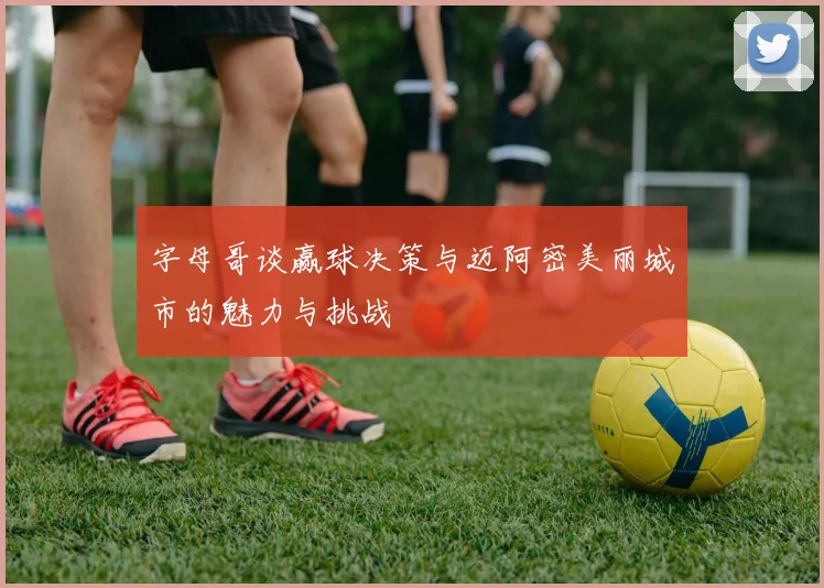 字母哥谈赢球决策与迈阿密美丽城市的魅力与挑战