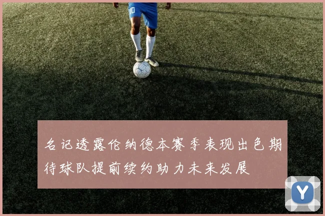 名记透露伦纳德本赛季表现出色期待球队提前续约助力未来发展