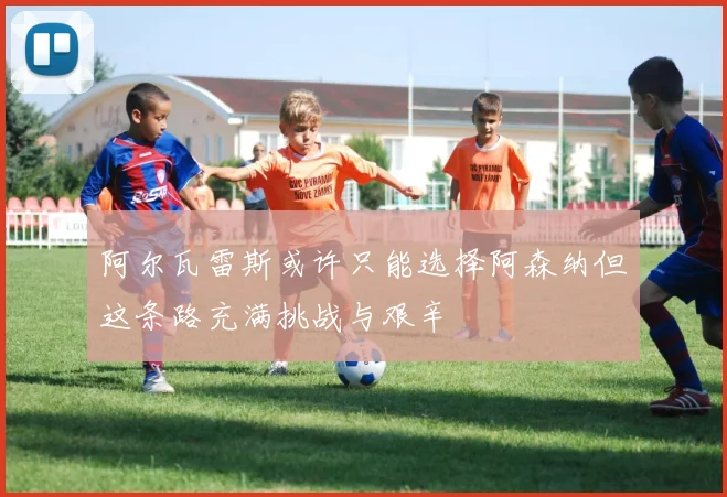 阿尔瓦雷斯或许只能选择阿森纳但这条路充满挑战与艰辛
