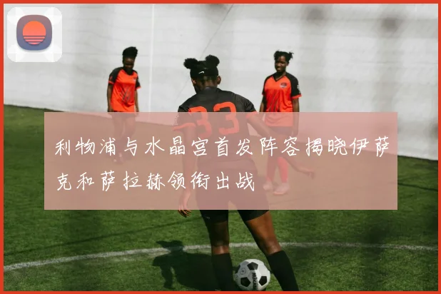 利物浦与水晶宫首发阵容揭晓伊萨克和萨拉赫领衔出战