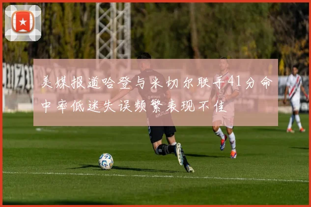 美媒报道哈登与米切尔联手41分命中率低迷失误频繁表现不佳