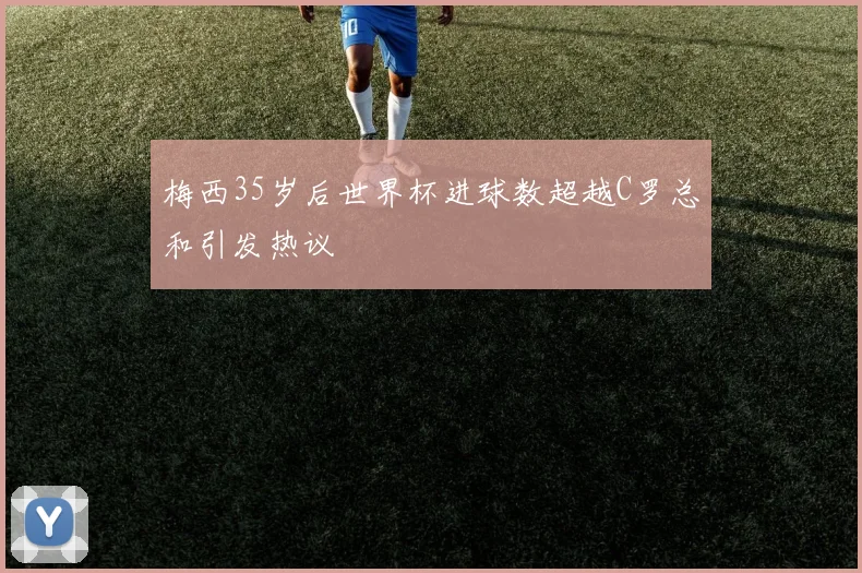 梅西35岁后世界杯进球数超越C罗总和引发热议