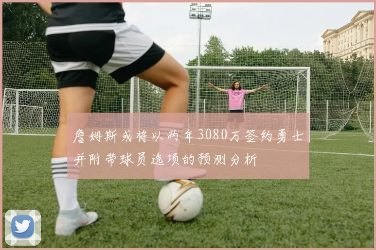 詹姆斯或将以两年3080万签约勇士并附带球员选项的预测分析