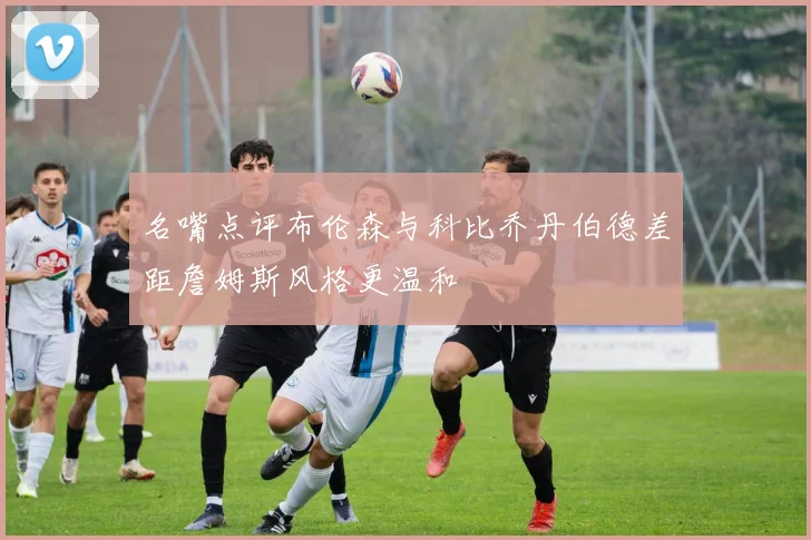 名嘴点评布伦森与科比乔丹伯德差距詹姆斯风格更温和