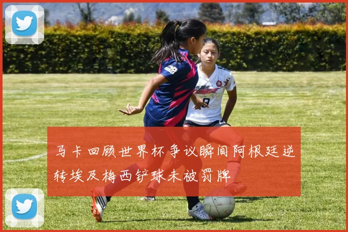 马卡回顾世界杯争议瞬间阿根廷逆转埃及梅西铲球未被罚牌