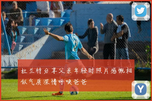 杜兰特分享父亲年轻时照片感慨相似气质深情呼唤爸爸