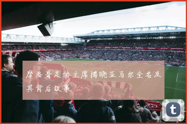摩洛哥足协主席揭晓亚马尔全名及其背后故事
