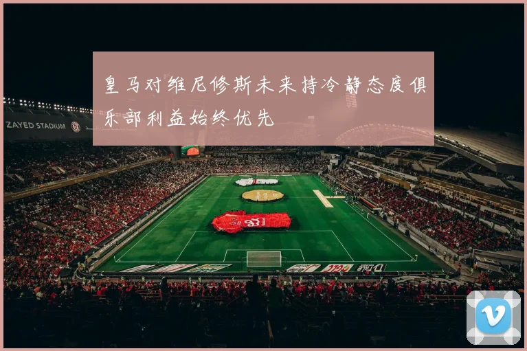 皇马对维尼修斯未来持冷静态度俱乐部利益始终优先
