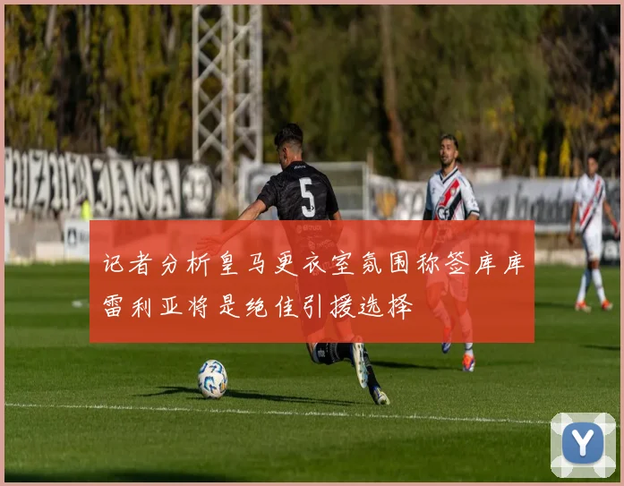记者分析皇马更衣室氛围称签库库雷利亚将是绝佳引援选择