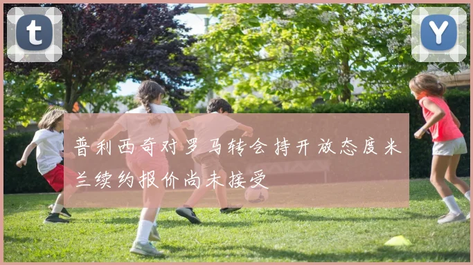 普利西奇对罗马转会持开放态度米兰续约报价尚未接受