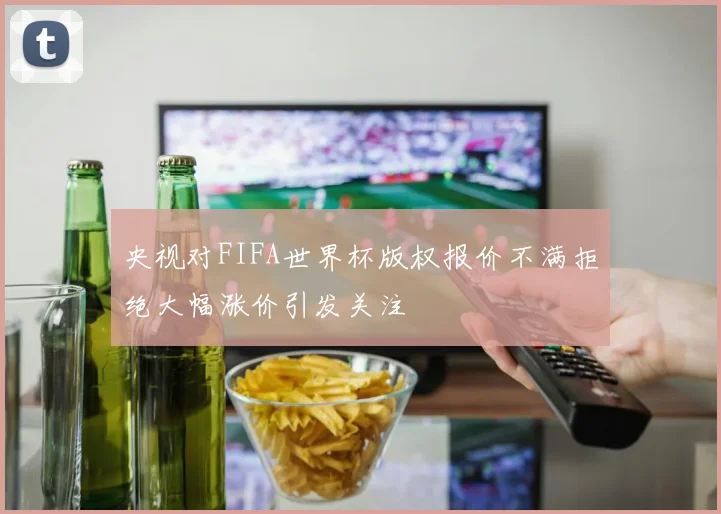 央视对FIFA世界杯版权报价不满拒绝大幅涨价引发关注