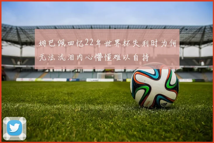 姆巴佩回忆22年世界杯失利时为何无法流泪内心懵懂难以自持