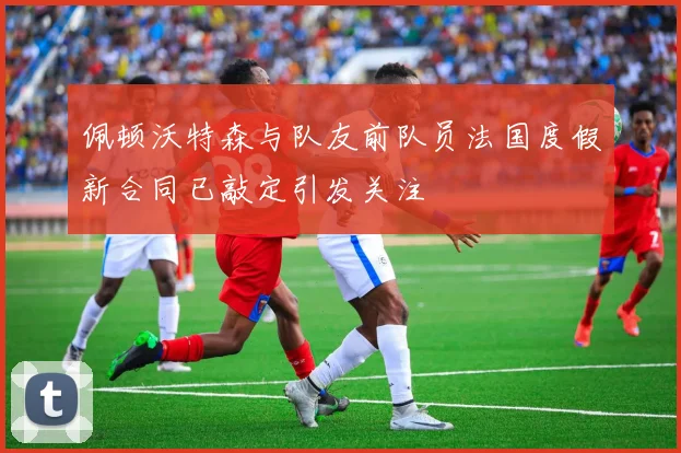 佩顿沃特森与队友前队员法国度假新合同已敲定引发关注