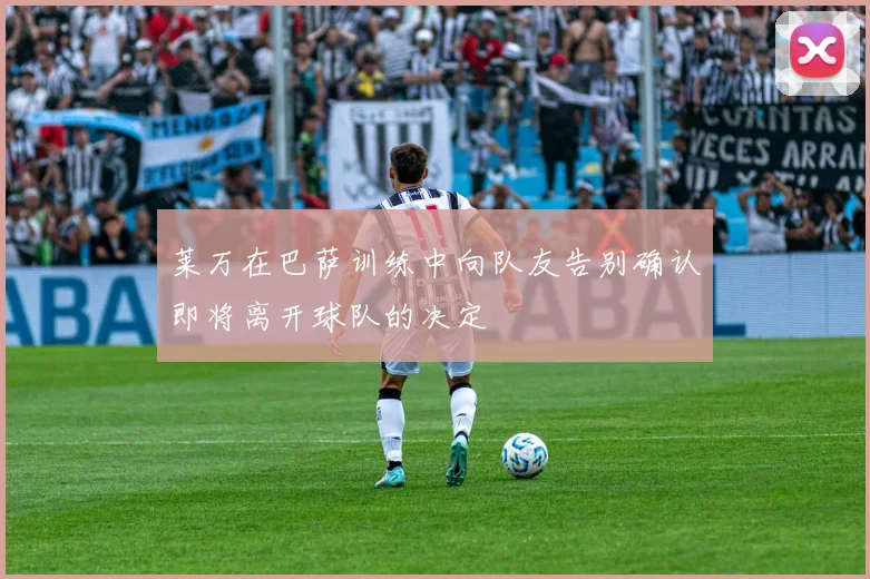 莱万在巴萨训练中向队友告别确认即将离开球队的决定